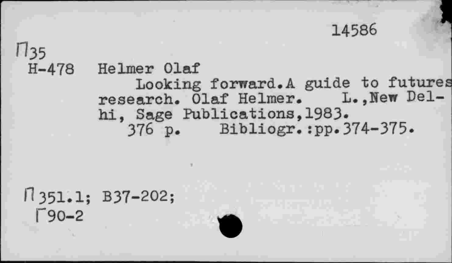 ﻿14586
rb5
H-478
Helmer Olaf
Looking forward.A guide to future research. Olaf Helmer. L.,New Delhi, Sage Publications,1983.
376 p. Bibliogr.:pp.374-375.
11351.1; B37-202;
T90-2